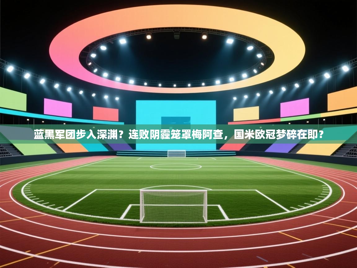 蓝黑军团步入深渊？连败阴霾笼罩梅阿查，国米欧冠梦碎在即？  第2张
